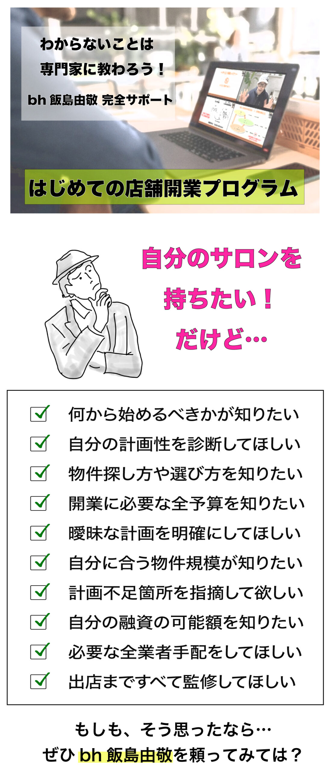 わからないことは専門家に教わる！bh飯島由敬完全サポート【はじめての店舗開業プログラム】自分のサロンを持ちたいが、何から始めるべきか？、自分の計画性を診断してほしい、物件探し方や選び方を知りたい、開業に必要な全予算を知りたい、曖昧な計画を明確にしてほしい、自分に合う物件規模が知りたい、計画不足箇所を指摘して欲しい、自分の融資の可能額を知りたい、必要な全業者手配をしてほしい、出店まですべて監修してほしい、そう思ったらbh飯島由敬へ！